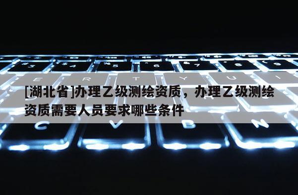 [湖北省]办理乙级测绘资质，办理乙级测绘资质需要人员要求哪些条件