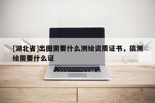 [湖北省]出图需要什么测绘资质证书，搞测绘需要什么证