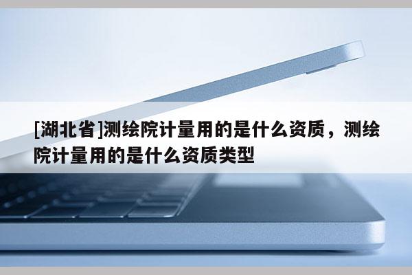 [湖北省]测绘院计量用的是什么资质，测绘院计量用的是什么资质类型