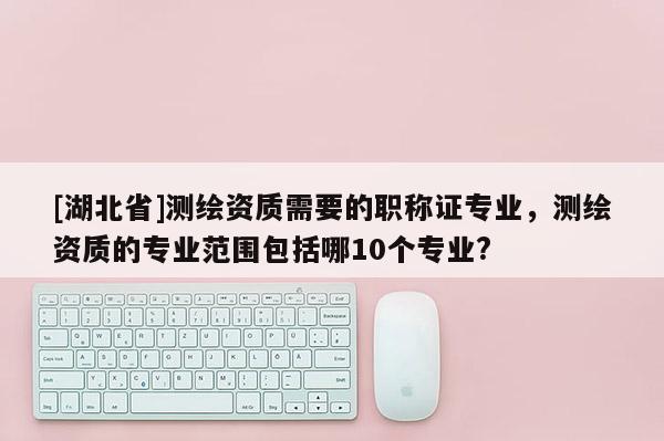[湖北省]测绘资质需要的职称证专业，测绘资质的专业范围包括哪10个专业?