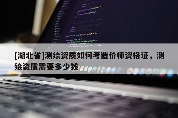[湖北省]测绘资质如何考造价师资格证，测绘资质需要多少钱