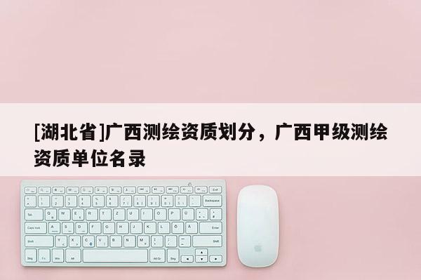 [湖北省]广西测绘资质划分，广西甲级测绘资质单位名录
