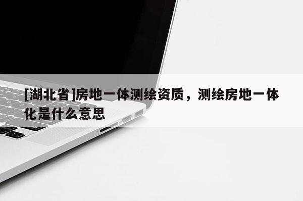 [湖北省]房地一体测绘资质，测绘房地一体化是什么意思