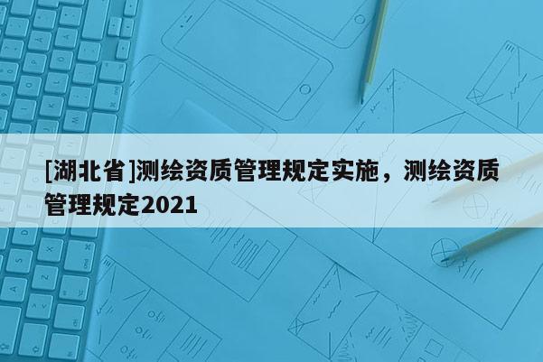 [湖北省]测绘资质管理规定实施，测绘资质管理规定2021