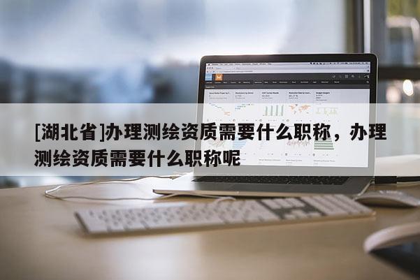 [湖北省]办理测绘资质需要什么职称，办理测绘资质需要什么职称呢