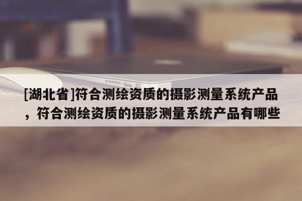 [湖北省]符合测绘资质的摄影测量系统产品，符合测绘资质的摄影测量系统产品有哪些