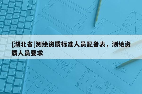 [湖北省]测绘资质标准人员配备表，测绘资质人员要求