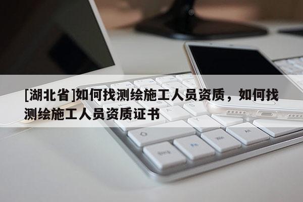 [湖北省]如何找测绘施工人员资质，如何找测绘施工人员资质证书