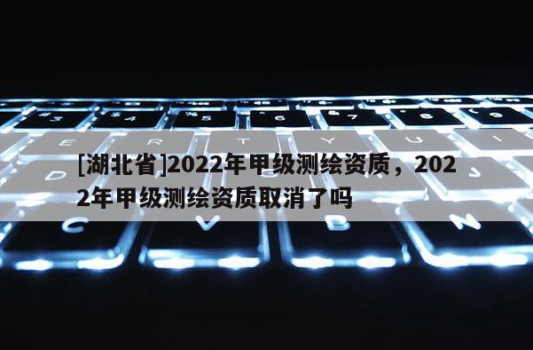 [湖北省]2022年甲级测绘资质，2022年甲级测绘资质取消了吗