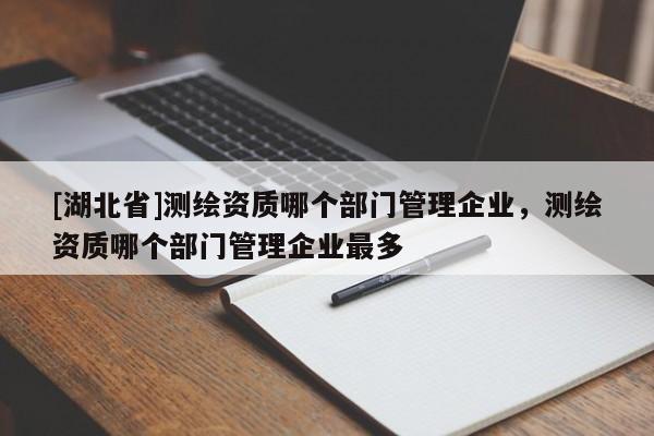 [湖北省]测绘资质哪个部门管理企业，测绘资质哪个部门管理企业最多