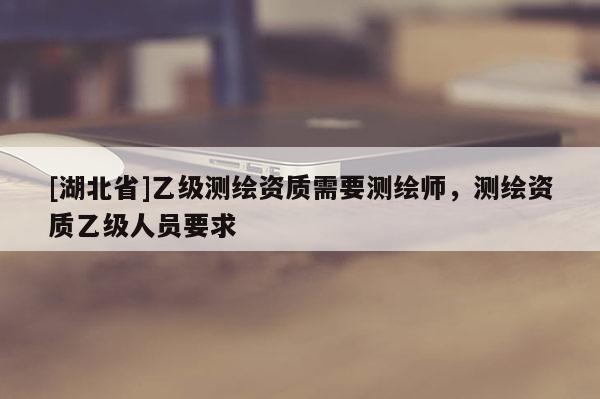 [湖北省]乙级测绘资质需要测绘师，测绘资质乙级人员要求
