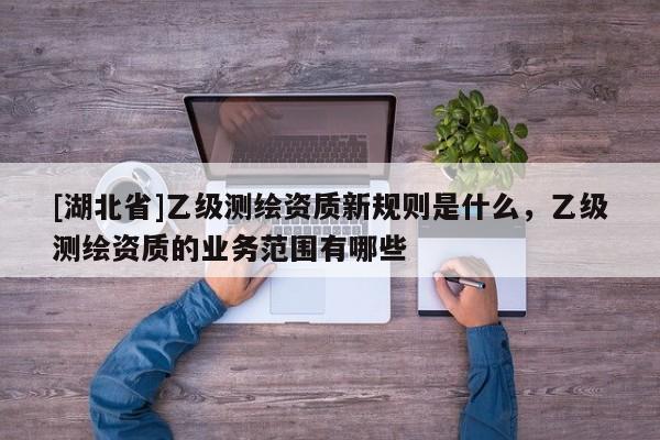 [湖北省]乙级测绘资质新规则是什么，乙级测绘资质的业务范围有哪些