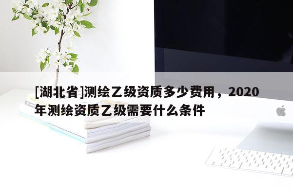 [湖北省]测绘乙级资质多少费用，2020年测绘资质乙级需要什么条件