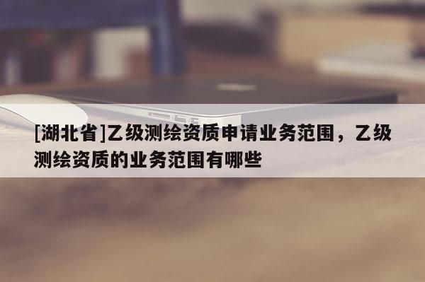 [湖北省]乙级测绘资质申请业务范围，乙级测绘资质的业务范围有哪些
