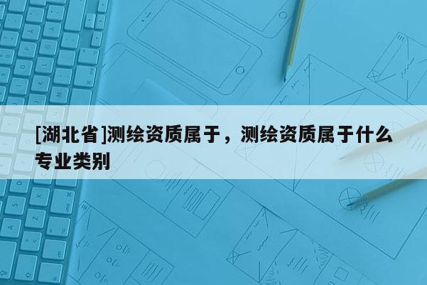 [湖北省]测绘资质属于，测绘资质属于什么专业类别