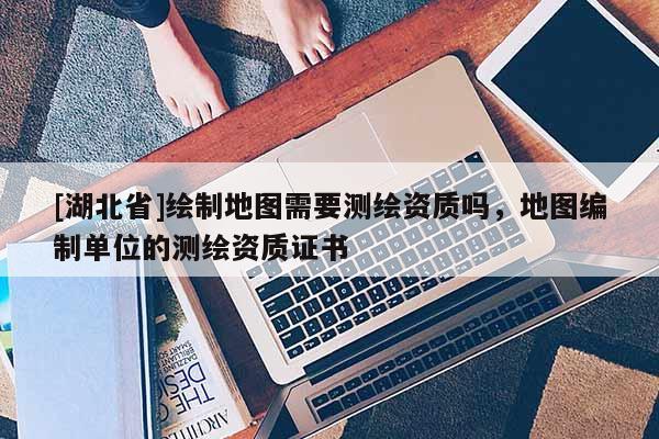 [湖北省]绘制地图需要测绘资质吗，地图编制单位的测绘资质证书