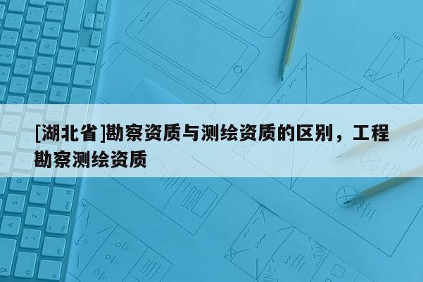 [湖北省]勘察资质与测绘资质的区别，工程勘察测绘资质