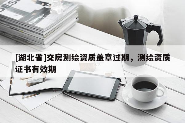 [湖北省]交房测绘资质盖章过期，测绘资质证书有效期