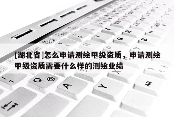 [湖北省]怎么申请测绘甲级资质，申请测绘甲级资质需要什么样的测绘业绩