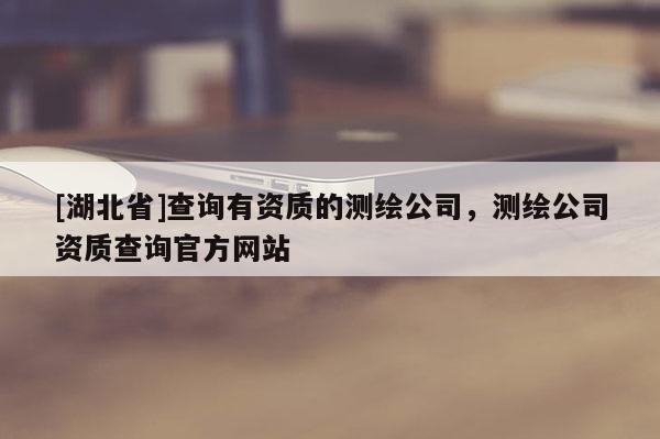 [湖北省]查询有资质的测绘公司，测绘公司资质查询官方网站