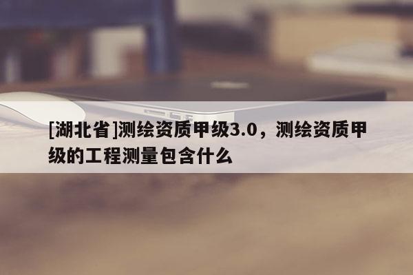 [湖北省]测绘资质甲级3.0，测绘资质甲级的工程测量包含什么