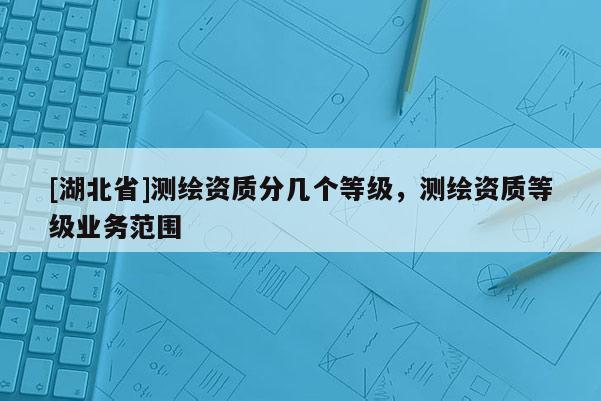 [湖北省]测绘资质分几个等级，测绘资质等级业务范围