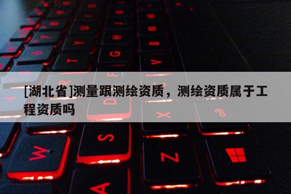 [湖北省]测量跟测绘资质，测绘资质属于工程资质吗