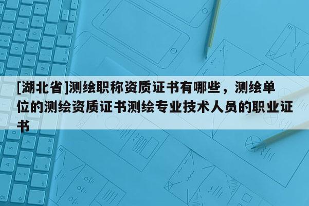 [湖北省]测绘职称资质证书有哪些，测绘单位的测绘资质证书测绘专业技术人员的职业证书