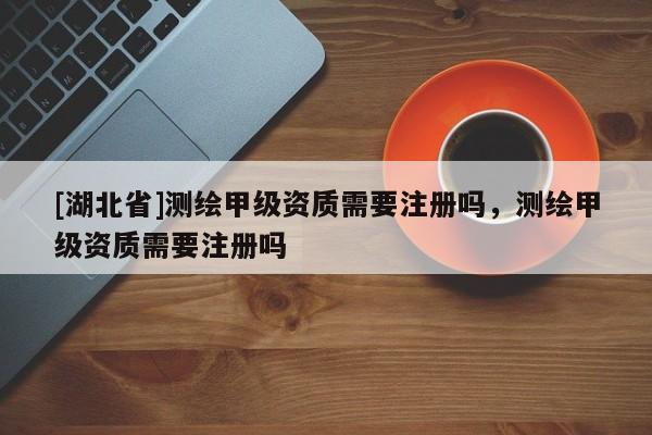 [湖北省]测绘甲级资质需要注册吗，测绘甲级资质需要注册吗