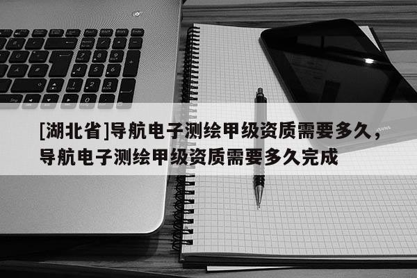 [湖北省]导航电子测绘甲级资质需要多久，导航电子测绘甲级资质需要多久完成