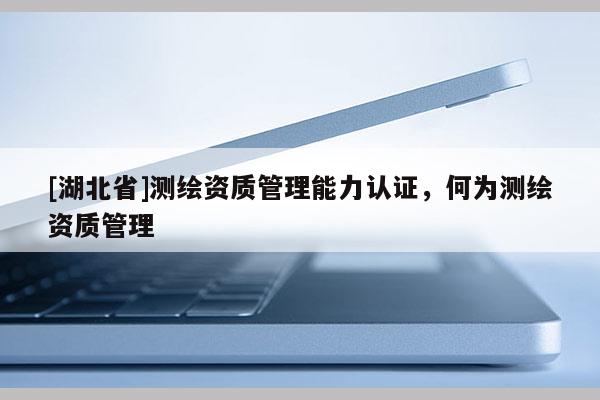[湖北省]测绘资质管理能力认证，何为测绘资质管理