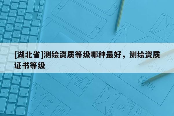 [湖北省]测绘资质等级哪种最好，测绘资质证书等级