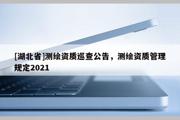 [湖北省]测绘资质巡查公告，测绘资质管理规定2021