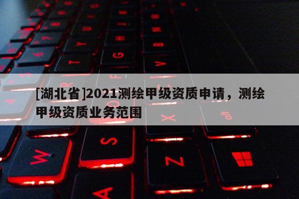 [湖北省]2021测绘甲级资质申请，测绘甲级资质业务范围