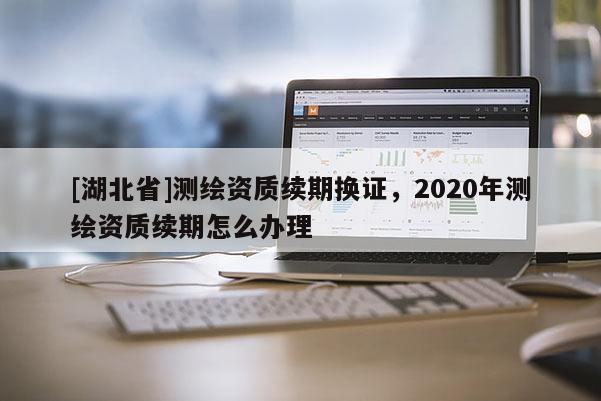 [湖北省]测绘资质续期换证，2020年测绘资质续期怎么办理