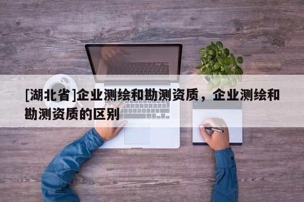 [湖北省]企业测绘和勘测资质，企业测绘和勘测资质的区别