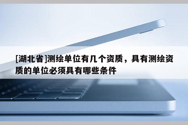 [湖北省]测绘单位有几个资质，具有测绘资质的单位必须具有哪些条件