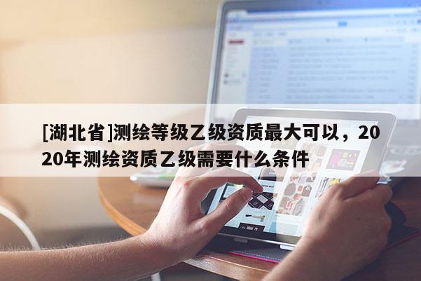 [湖北省]测绘等级乙级资质最大可以，2020年测绘资质乙级需要什么条件