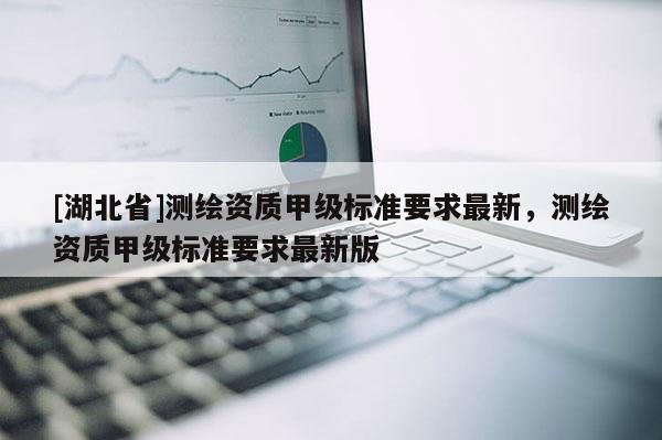 [湖北省]测绘资质甲级标准要求最新，测绘资质甲级标准要求最新版