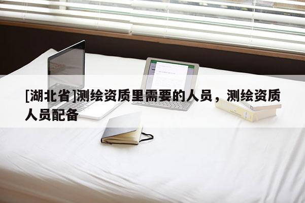 [湖北省]测绘资质里需要的人员，测绘资质人员配备