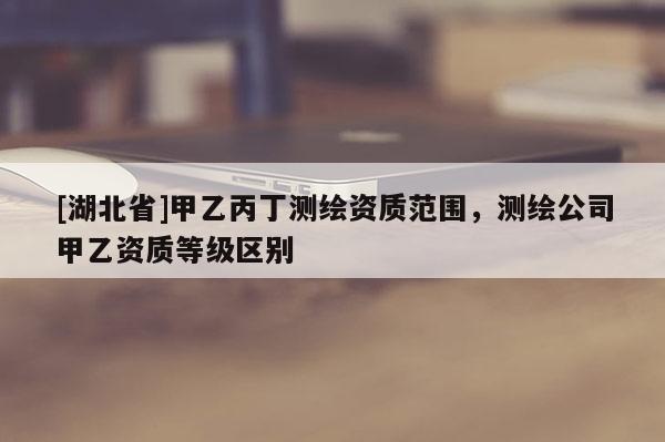 [湖北省]甲乙丙丁测绘资质范围，测绘公司甲乙资质等级区别