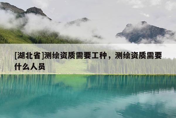 [湖北省]测绘资质需要工种，测绘资质需要什么人员