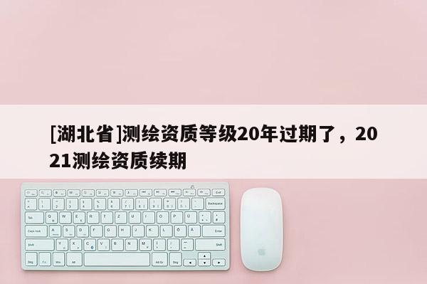 [湖北省]测绘资质等级20年过期了，2021测绘资质续期