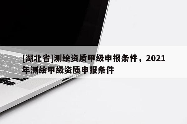 [湖北省]测绘资质甲级申报条件，2021年测绘甲级资质申报条件