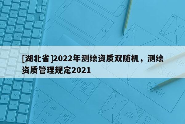 [湖北省]2022年测绘资质双随机，测绘资质管理规定2021