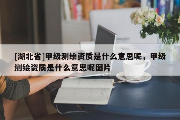 [湖北省]甲级测绘资质是什么意思呢，甲级测绘资质是什么意思呢图片