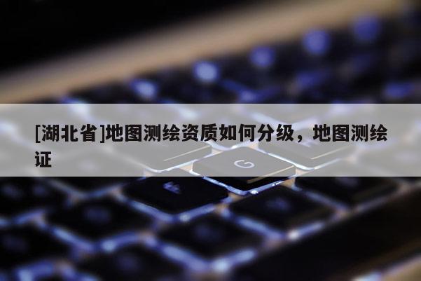 [湖北省]地图测绘资质如何分级，地图测绘证