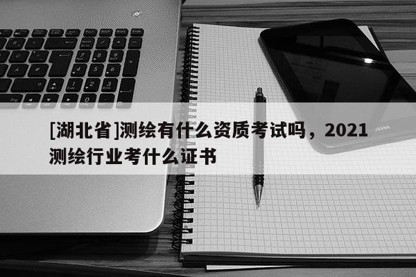 [湖北省]测绘有什么资质考试吗，2021测绘行业考什么证书