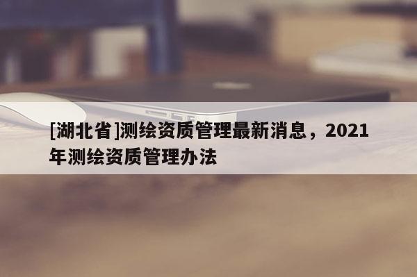 [湖北省]测绘资质管理最新消息，2021年测绘资质管理办法