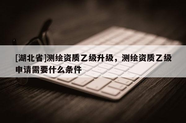 [湖北省]测绘资质乙级升级，测绘资质乙级申请需要什么条件
